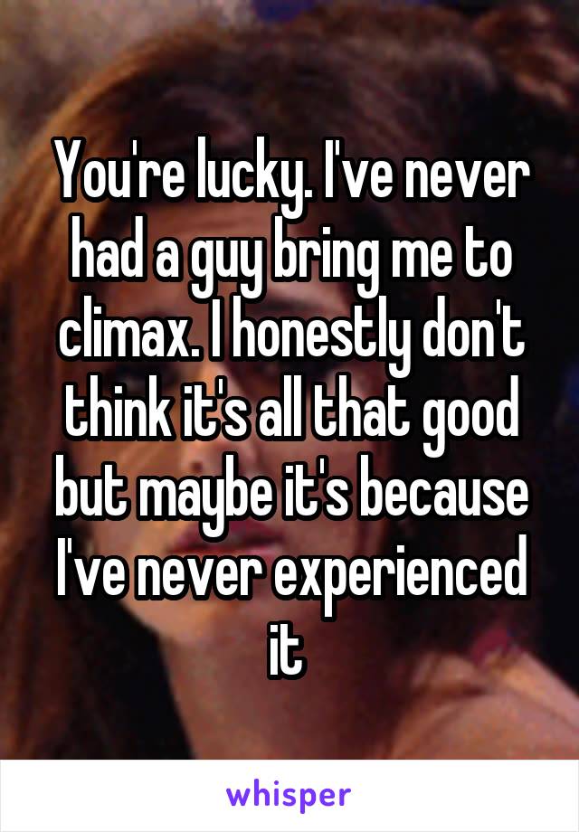 You're lucky. I've never had a guy bring me to climax. I honestly don't think it's all that good but maybe it's because I've never experienced it 