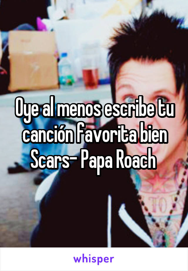 Oye al menos escribe tu canción favorita bien
Scars- Papa Roach 