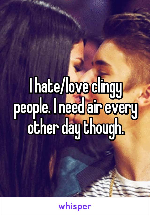 I hate/love clingy people. I need air every other day though.