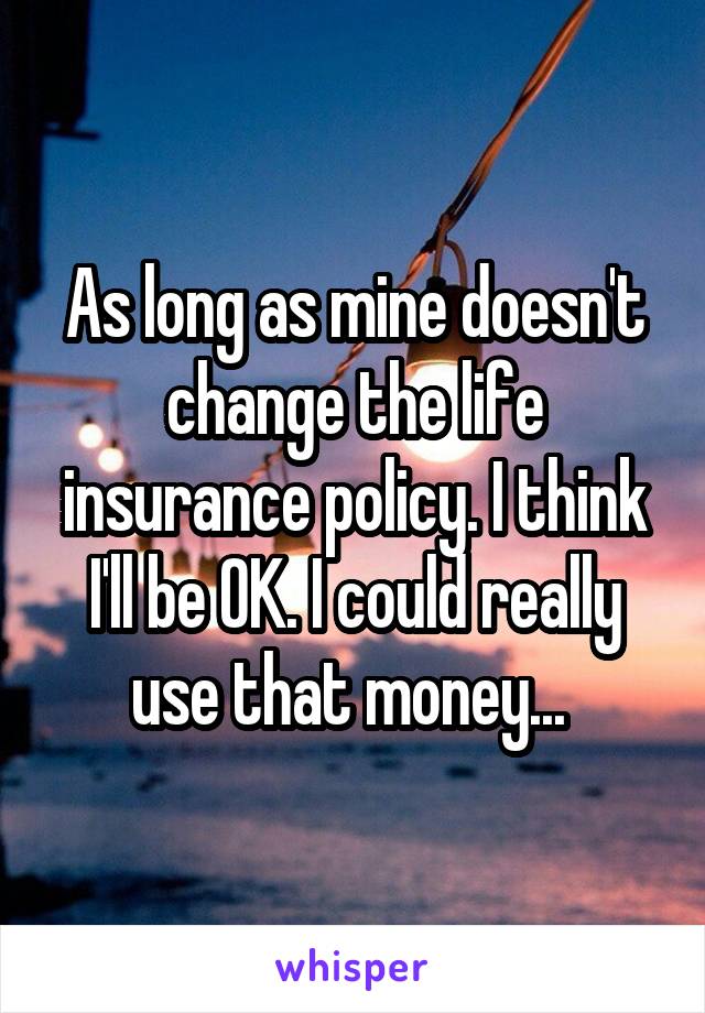 As long as mine doesn't change the life insurance policy. I think I'll be OK. I could really use that money... 