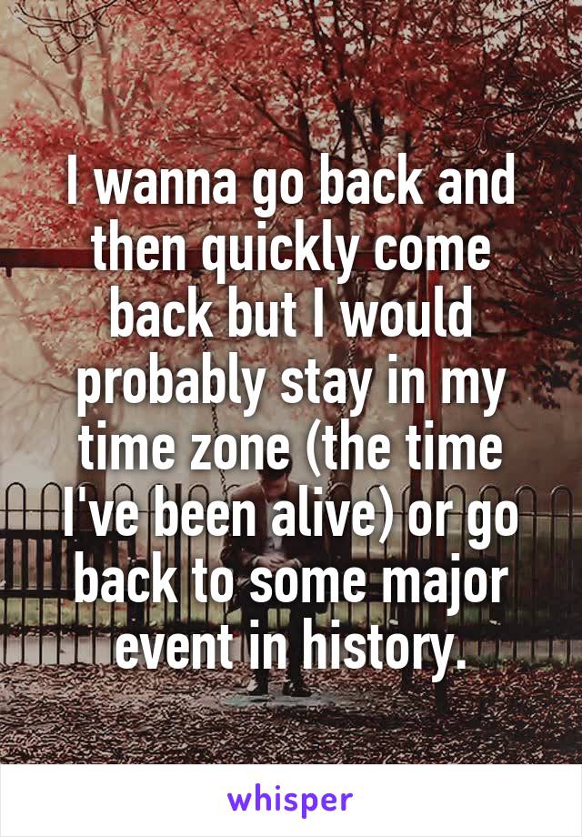 I wanna go back and then quickly come back but I would probably stay in my time zone (the time I've been alive) or go back to some major event in history.