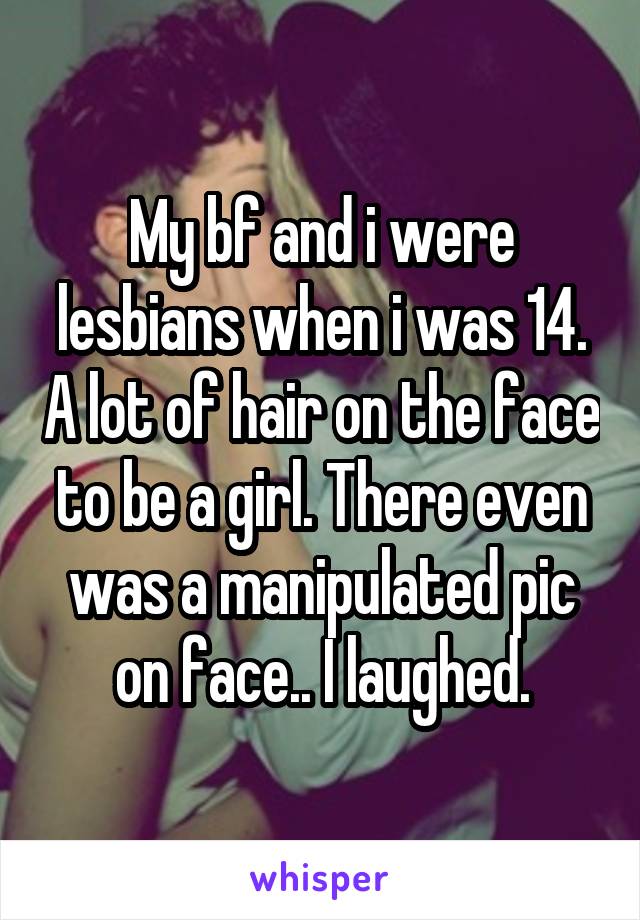 My bf and i were lesbians when i was 14. A lot of hair on the face to be a girl. There even was a manipulated pic on face.. I laughed.