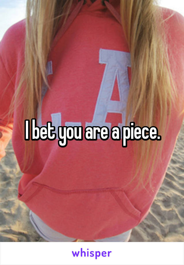 I bet you are a piece.