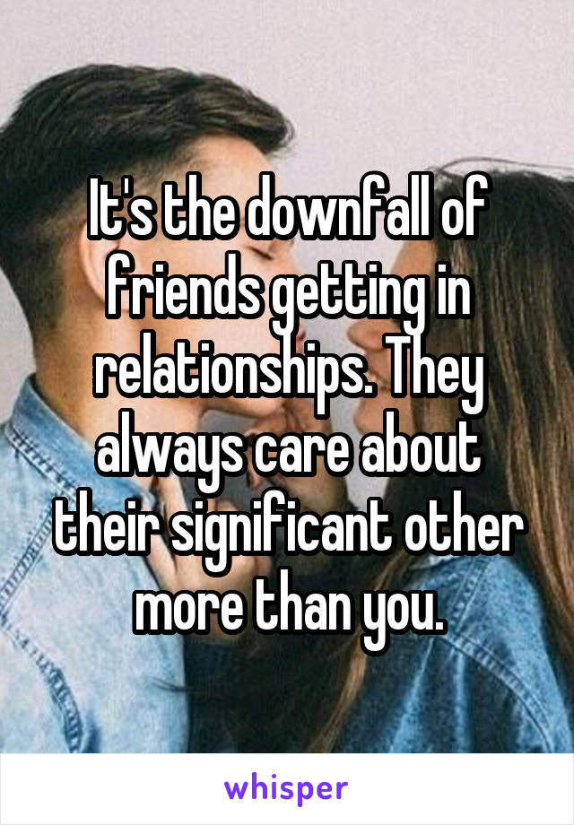 It's the downfall of friends getting in relationships. They always care about their significant other more than you.