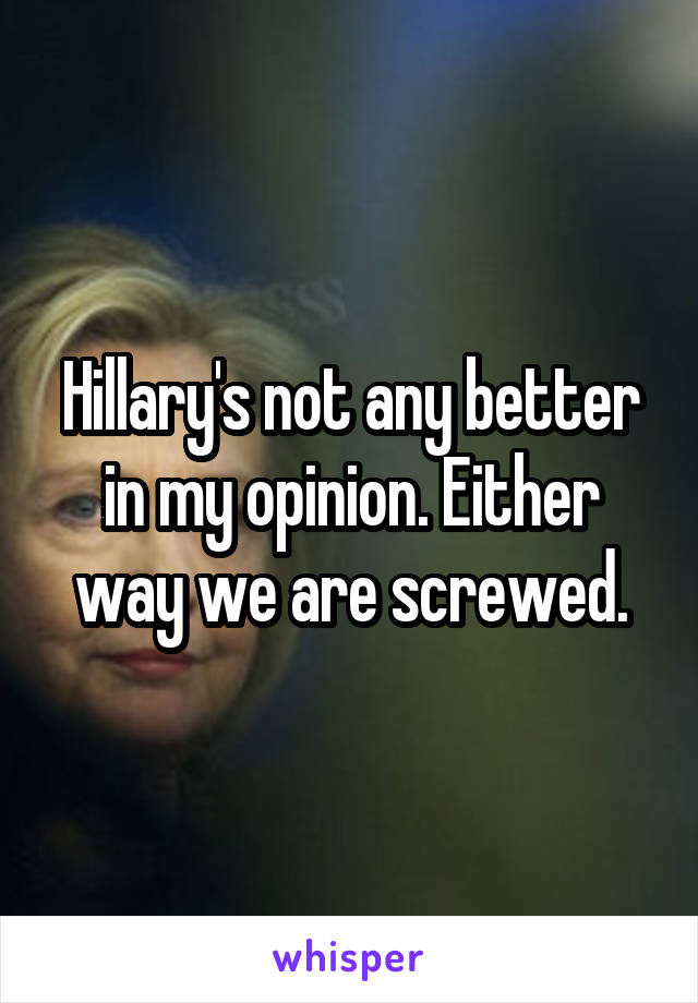 Hillary's not any better in my opinion. Either way we are screwed.