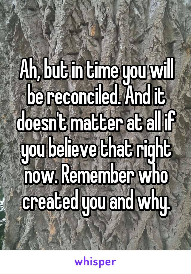 Ah, but in time you will be reconciled. And it doesn't matter at all if you believe that right now. Remember who created you and why.