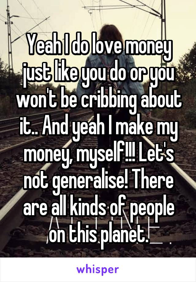 Yeah I do love money just like you do or you won't be cribbing about it.. And yeah I make my money, myself!!! Let's not generalise! There are all kinds of people on this planet.