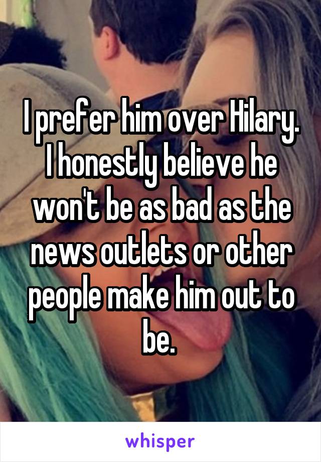 I prefer him over Hilary. I honestly believe he won't be as bad as the news outlets or other people make him out to be. 