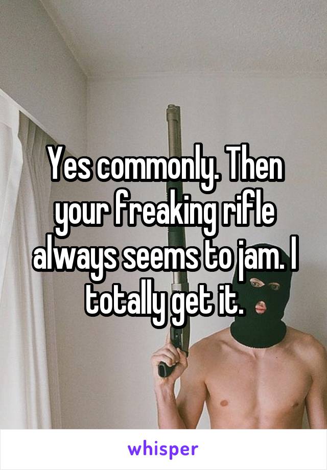 Yes commonly. Then your freaking rifle always seems to jam. I totally get it.