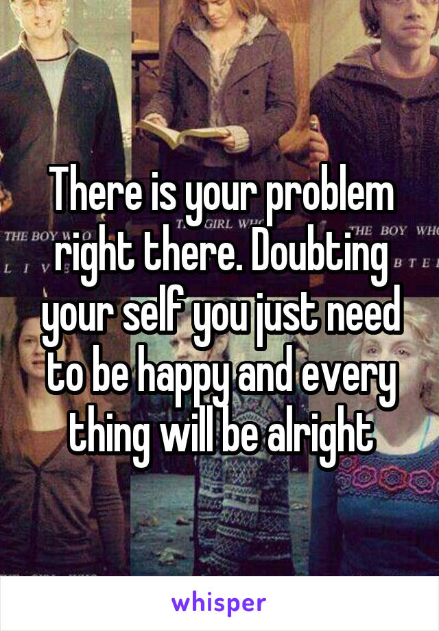 There is your problem right there. Doubting your self you just need to be happy and every thing will be alright