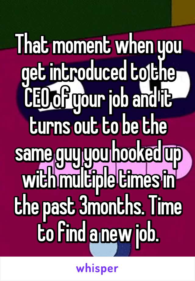 That moment when you get introduced to the CEO of your job and it turns out to be the same guy you hooked up with multiple times in the past 3months. Time to find a new job.