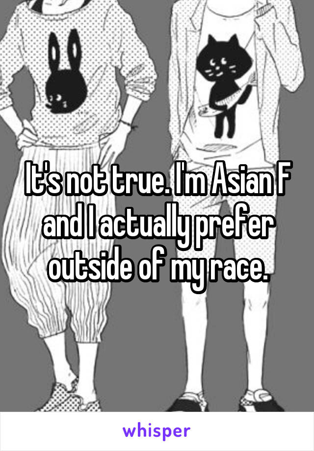 It's not true. I'm Asian F and I actually prefer outside of my race.