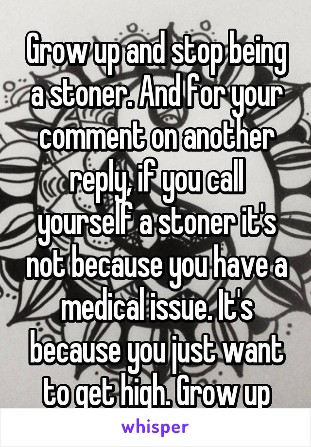 Grow up and stop being a stoner. And for your comment on another reply, if you call yourself a stoner it's not because you have a medical issue. It's because you just want to get high. Grow up