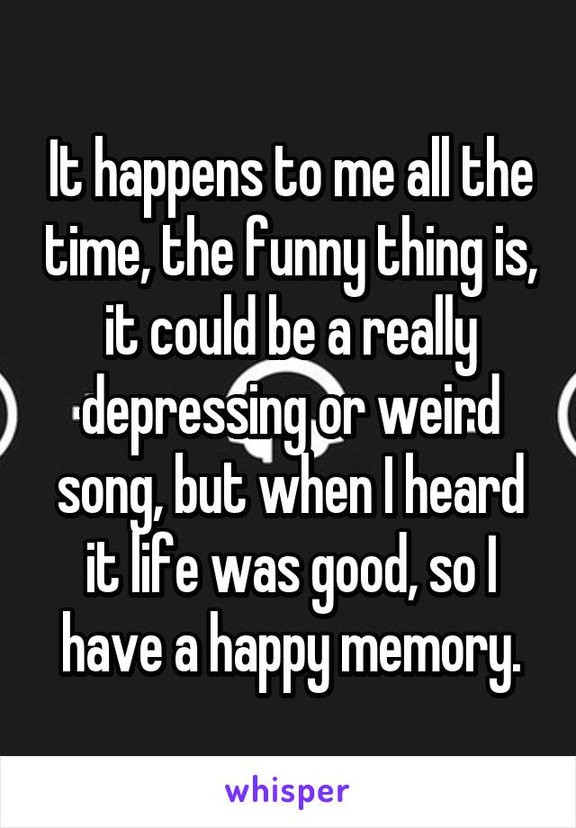 It happens to me all the time, the funny thing is, it could be a really depressing or weird song, but when I heard it life was good, so I have a happy memory.