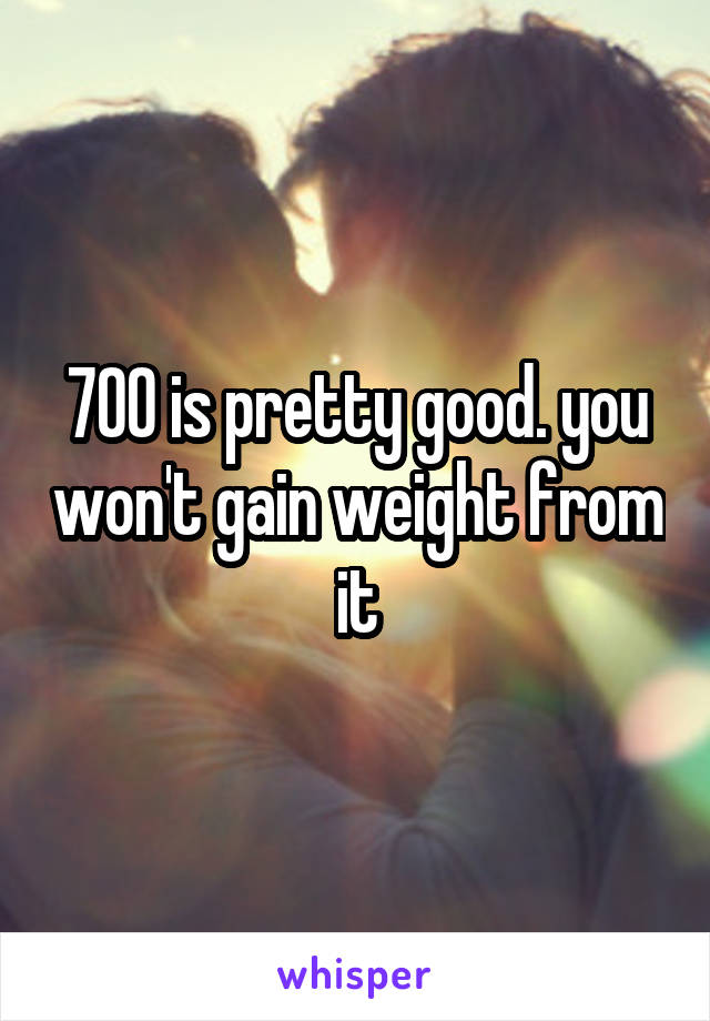 700 is pretty good. you won't gain weight from it