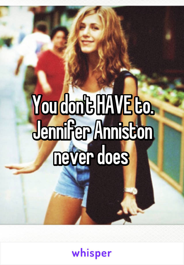 You don't HAVE to. Jennifer Anniston never does 