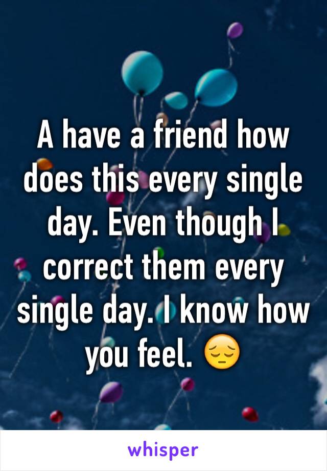 A have a friend how does this every single day. Even though I correct them every single day. I know how you feel. 😔 