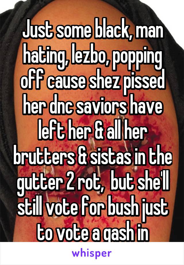 Just some black, man hating, lezbo, popping off cause shez pissed her dnc saviors have left her & all her brutters & sistas in the gutter 2 rot,  but she'll still vote for bush just to vote a gash in