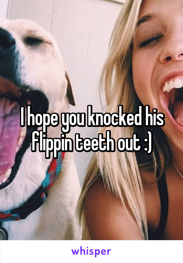I hope you knocked his flippin teeth out :)