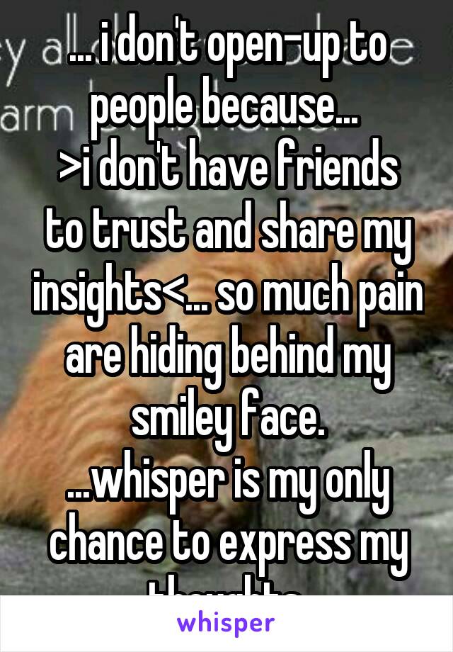 ... i don't open-up to people because... 
>i don't have friends to trust and share my insights<... so much pain are hiding behind my smiley face.
...whisper is my only chance to express my thoughts.