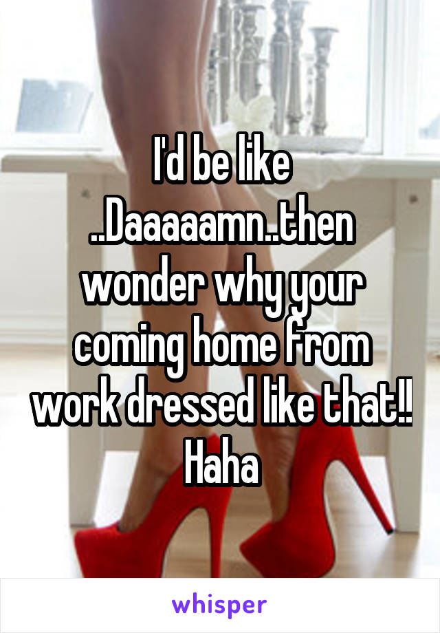 I'd be like ..Daaaaamn..then wonder why your coming home from work dressed like that!! Haha