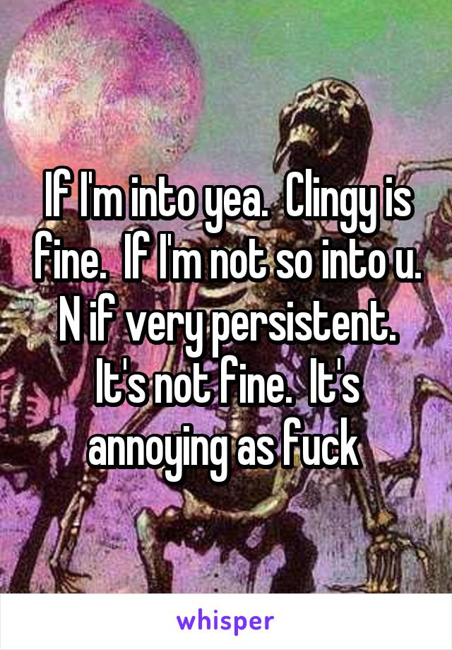 If I'm into yea.  Clingy is fine.  If I'm not so into u.  N if very persistent.  It's not fine.  It's annoying as fuck 