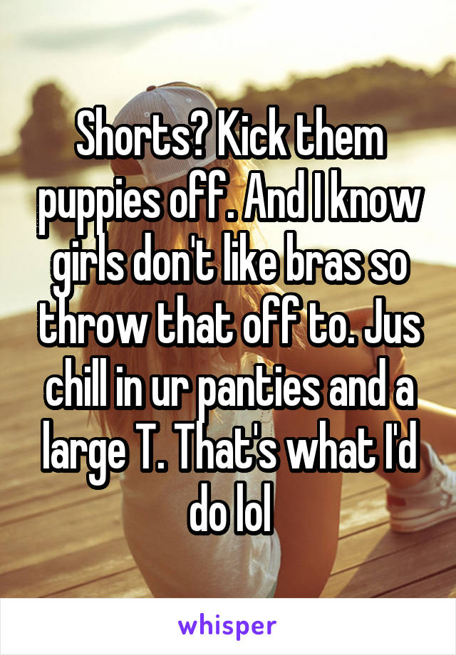 Shorts? Kick them puppies off. And I know girls don't like bras so throw that off to. Jus chill in ur panties and a large T. That's what I'd do lol