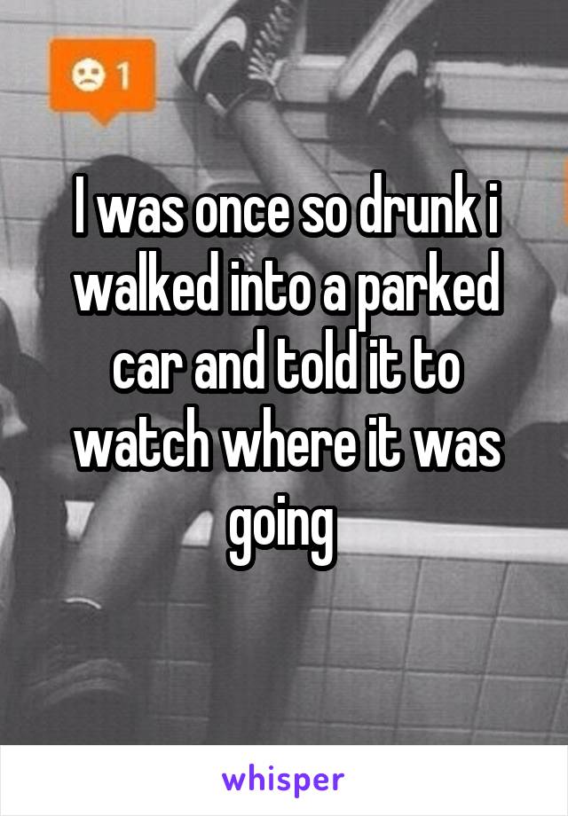 I was once so drunk i walked into a parked car and told it to watch where it was going 
