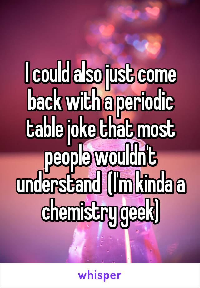 I could also just come back with a periodic table joke that most people wouldn't understand  (I'm kinda a chemistry geek)