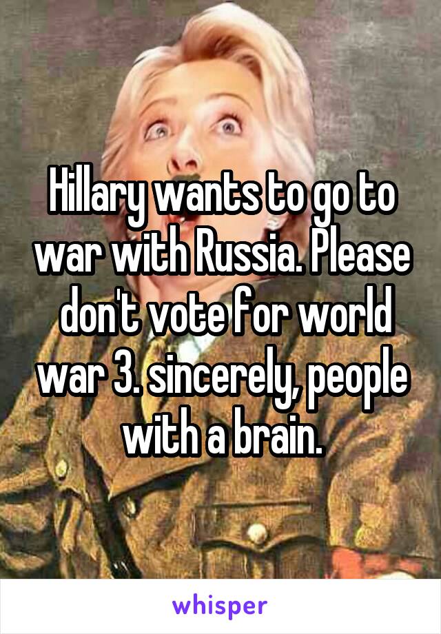 Hillary wants to go to war with Russia. Please  don't vote for world war 3. sincerely, people with a brain.