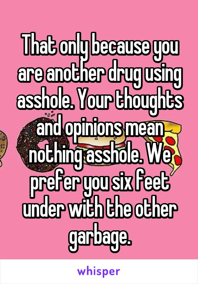 That only because you are another drug using asshole. Your thoughts and opinions mean nothing asshole. We prefer you six feet under with the other garbage.