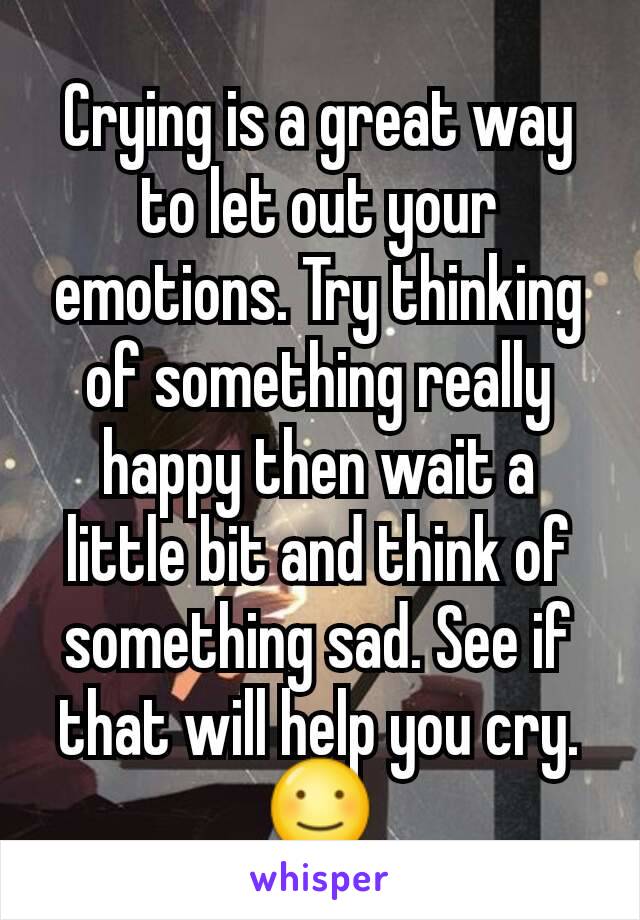 Crying is a great way to let out your emotions. Try thinking of something really happy then wait a little bit and think of something sad. See if that will help you cry.
☺