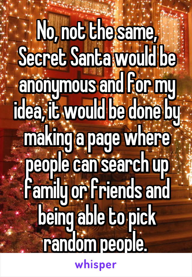 No, not the same, Secret Santa would be anonymous and for my idea, it would be done by making a page where people can search up family or friends and being able to pick random people. 