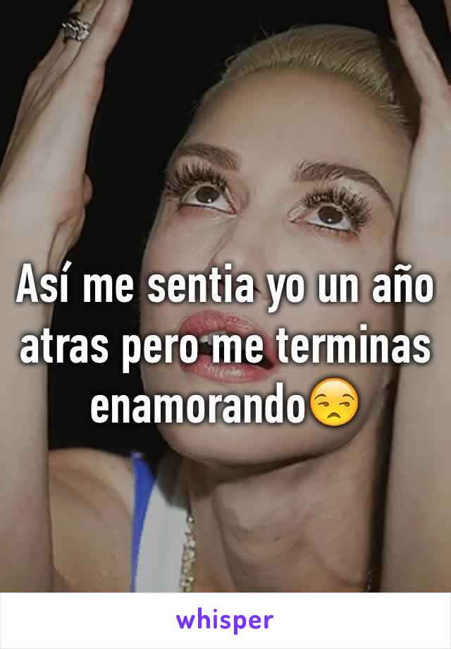 Así me sentia yo un año atras pero me terminas enamorando😒