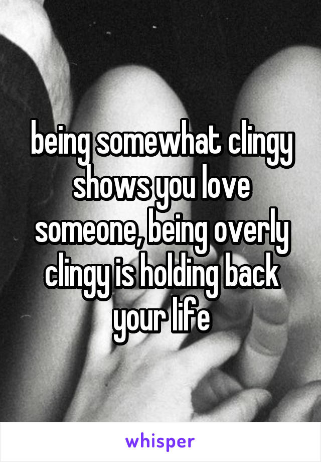 being somewhat clingy shows you love someone, being overly clingy is holding back your life