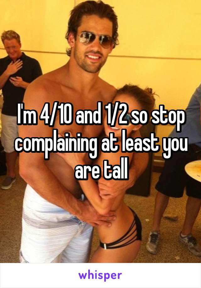 I'm 4/10 and 1/2 so stop complaining at least you are tall