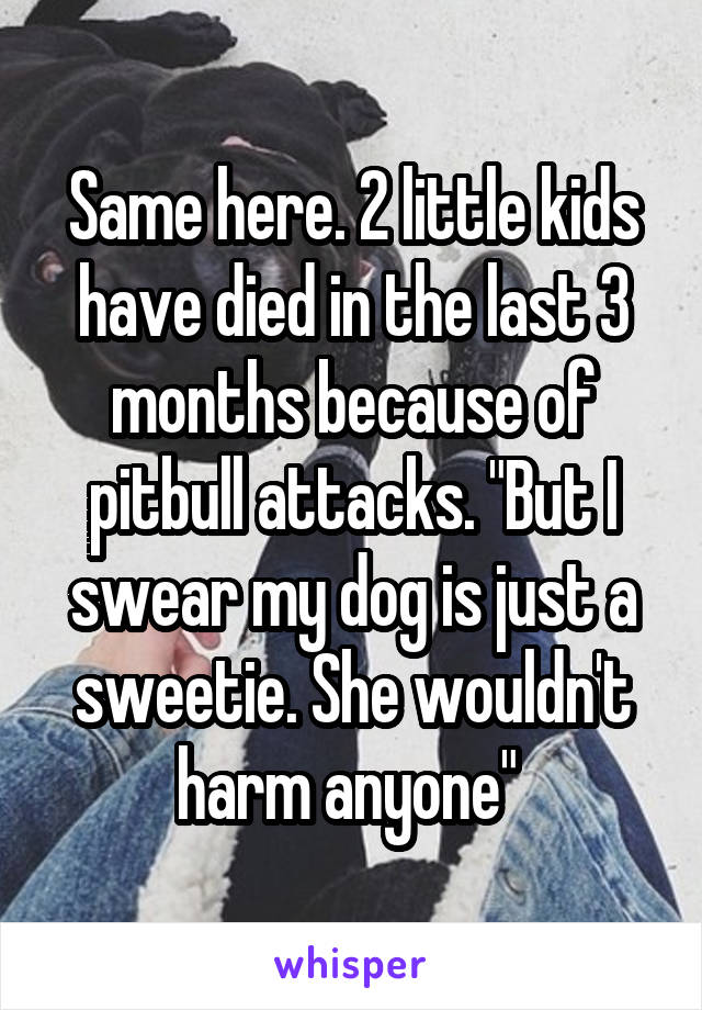 Same here. 2 little kids have died in the last 3 months because of pitbull attacks. "But I swear my dog is just a sweetie. She wouldn't harm anyone" 