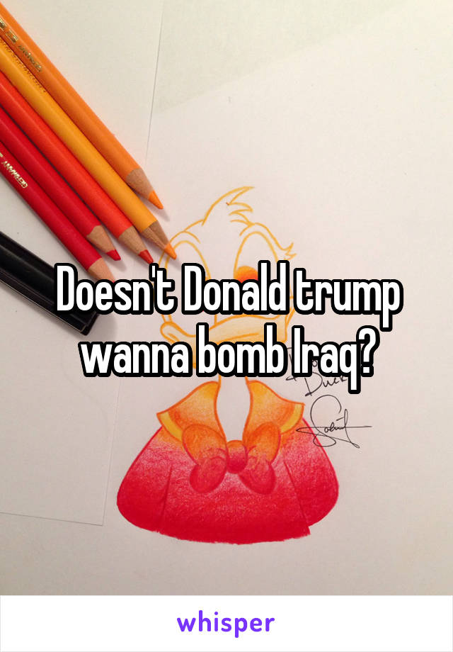 Doesn't Donald trump wanna bomb Iraq?