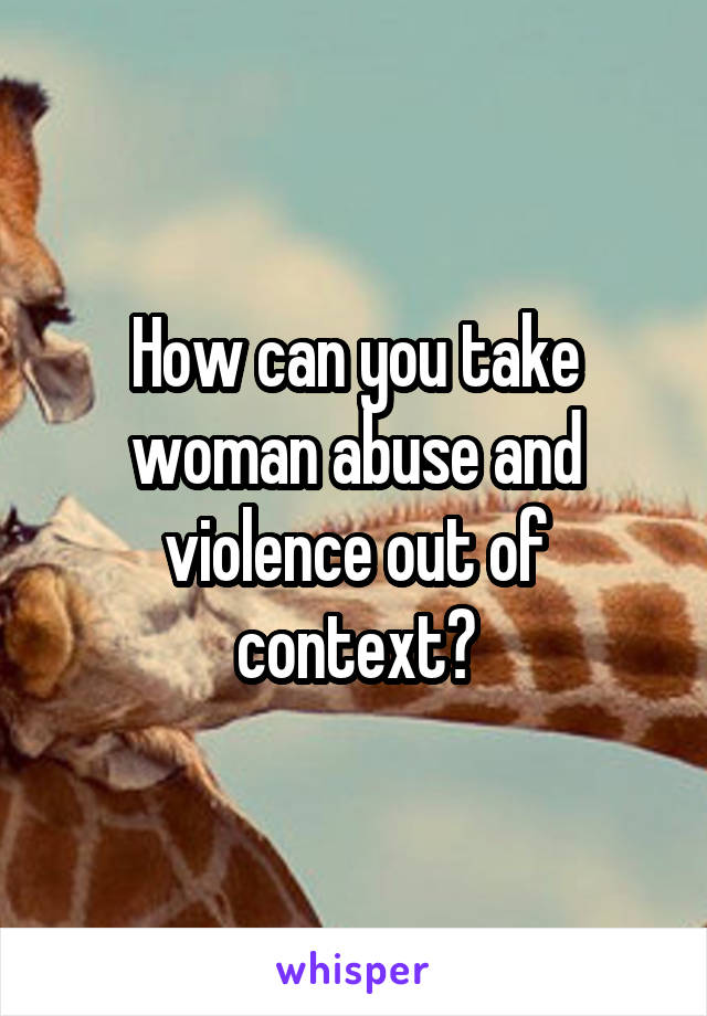 How can you take woman abuse and violence out of context?