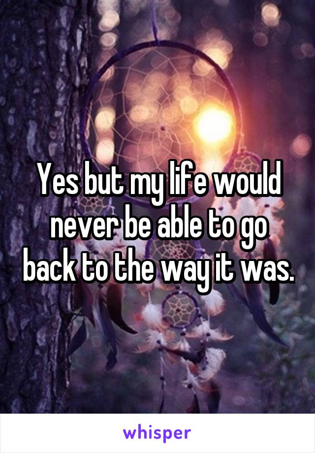 Yes but my life would never be able to go back to the way it was.