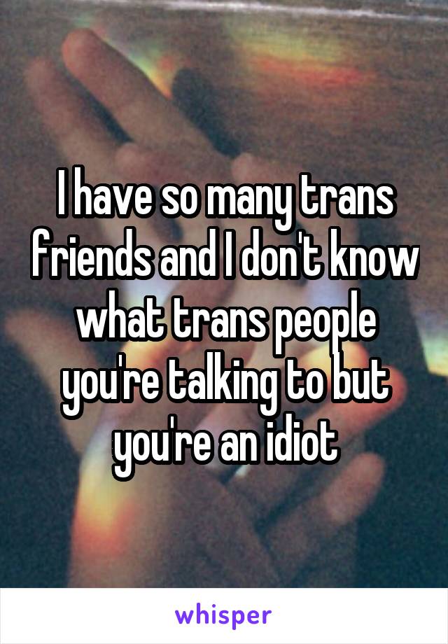 I have so many trans friends and I don't know what trans people you're talking to but you're an idiot