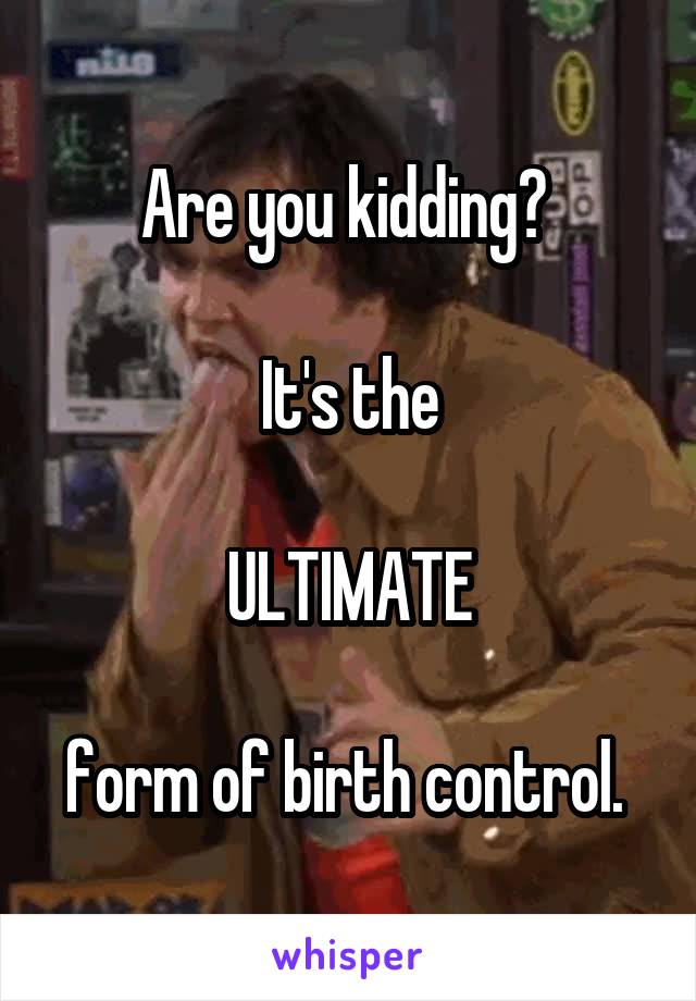 Are you kidding? 

It's the

ULTIMATE

form of birth control. 