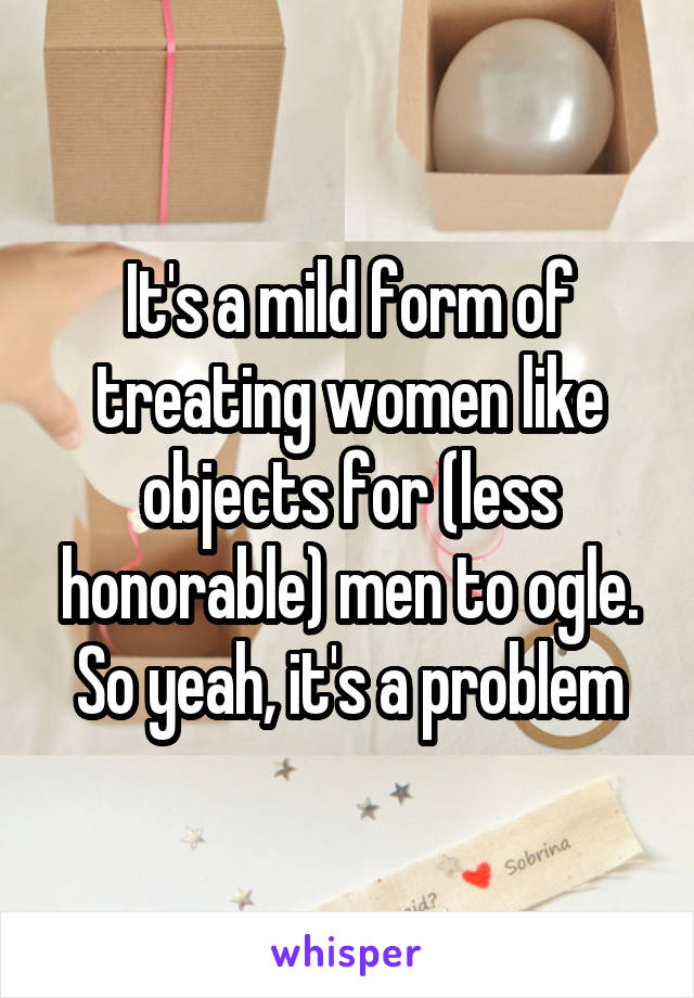 It's a mild form of treating women like objects for (less honorable) men to ogle. So yeah, it's a problem