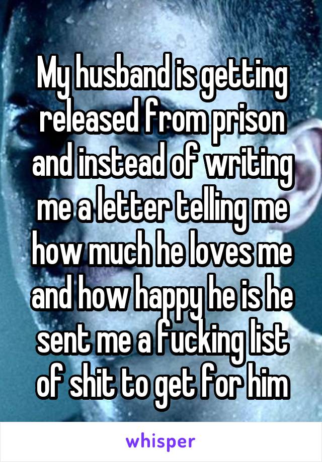 My husband is getting released from prison and instead of writing me a letter telling me how much he loves me and how happy he is he sent me a fucking list of shit to get for him