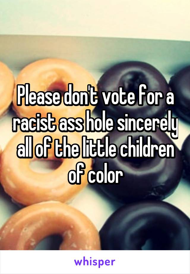 Please don't vote for a racist ass hole sincerely all of the little children of color