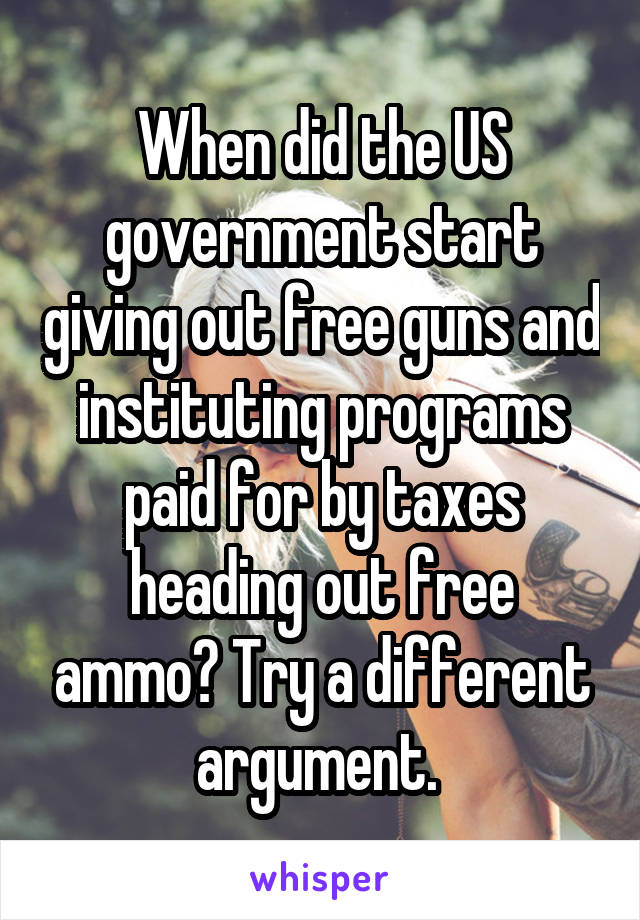 When did the US government start giving out free guns and instituting programs paid for by taxes heading out free ammo? Try a different argument. 