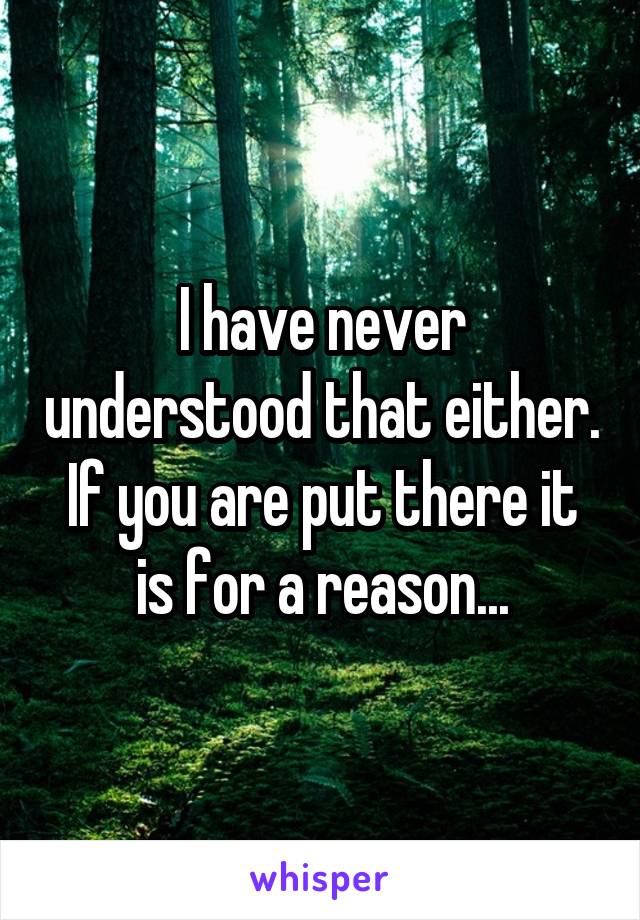 I have never understood that either. If you are put there it is for a reason...