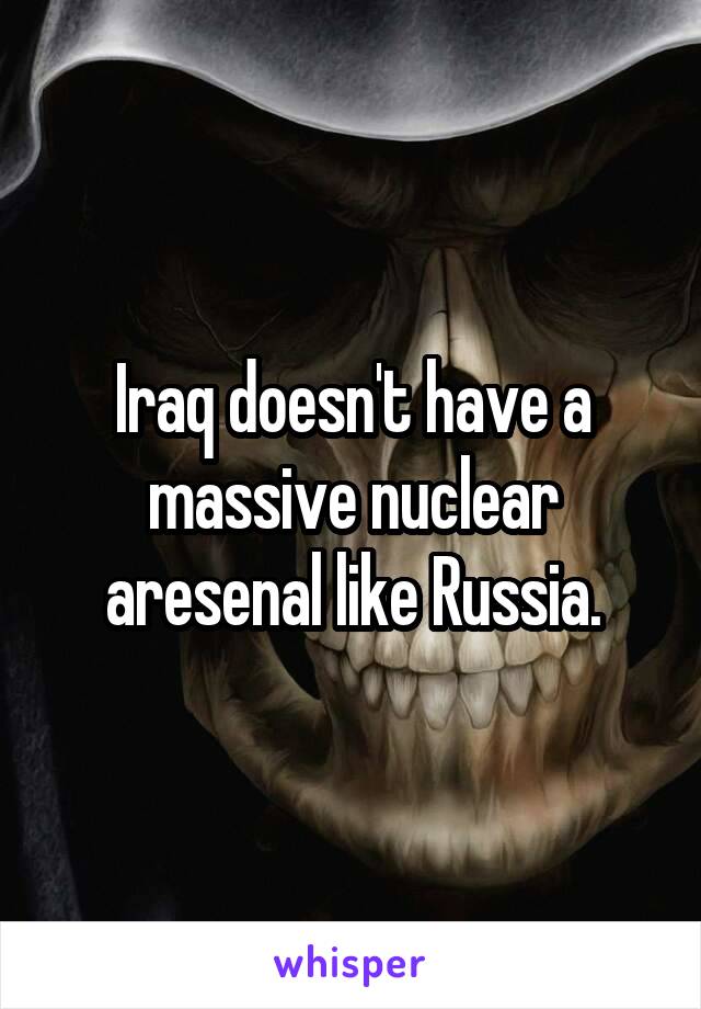 Iraq doesn't have a massive nuclear aresenal like Russia.