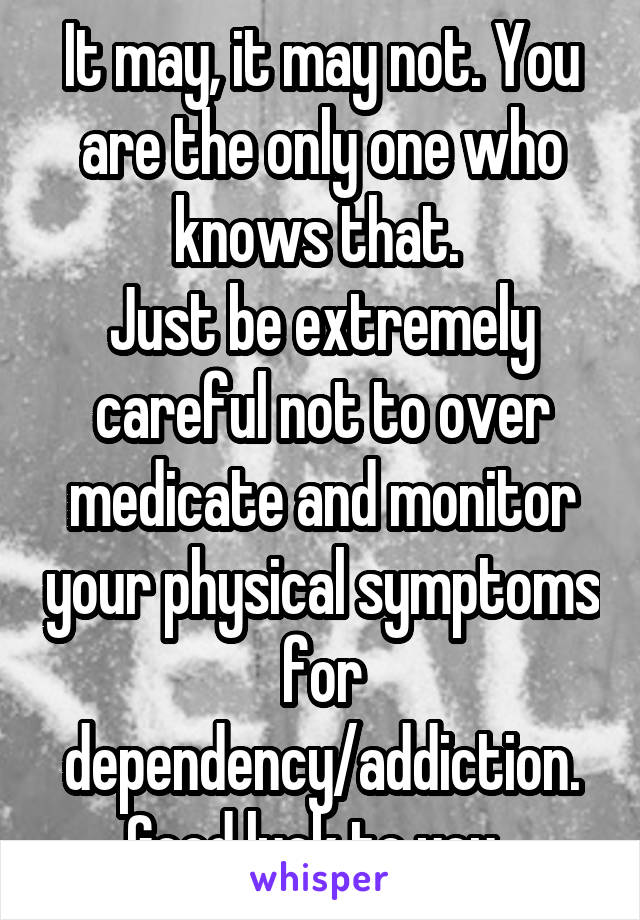 It may, it may not. You are the only one who knows that. 
Just be extremely careful not to over medicate and monitor your physical symptoms for dependency/addiction.
Good luck to you. 