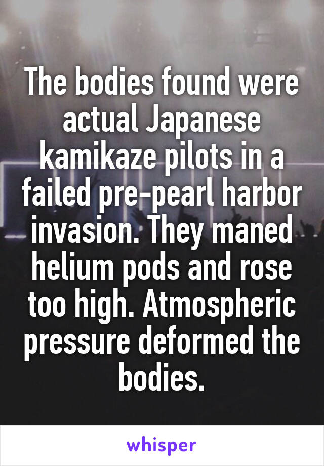 The bodies found were actual Japanese kamikaze pilots in a failed pre-pearl harbor invasion. They maned helium pods and rose too high. Atmospheric pressure deformed the bodies.